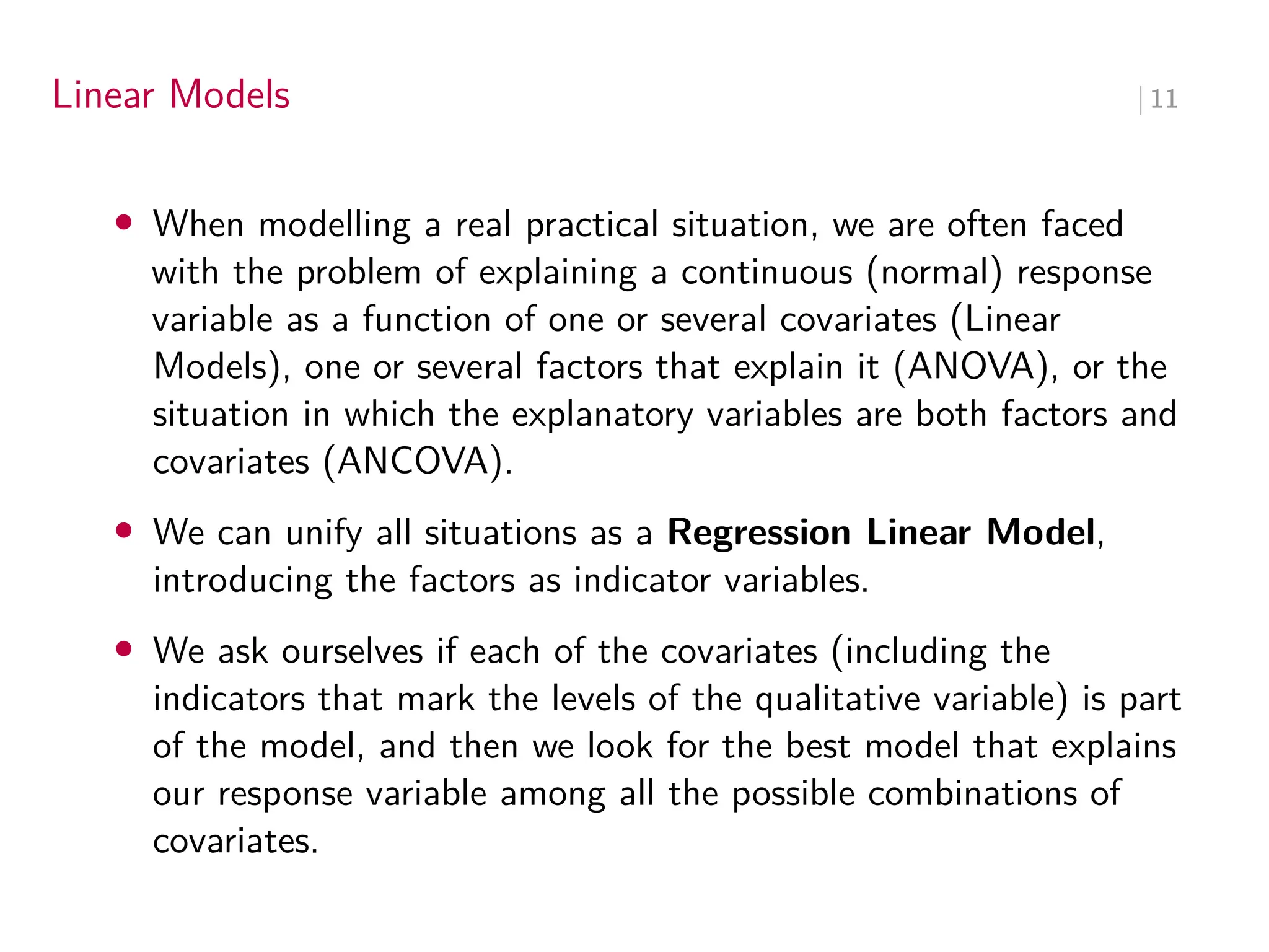 Linear Models ∣ 11
• When modelling a real practical situation, we are often faced
with the problem of explaining a continuous (normal) response
variable as a function of one or several covariates (Linear
Models), one or several factors that explain it (ANOVA), or the
situation in which the explanatory variables are both factors and
covariates (ANCOVA).
• We can unify all situations as a Regression Linear Model,
introducing the factors as indicator variables.
• We ask ourselves if each of the covariates (including the
indicators that mark the levels of the qualitative variable) is part
of the model, and then we look for the best model that explains
our response variable among all the possible combinations of
covariates.
 