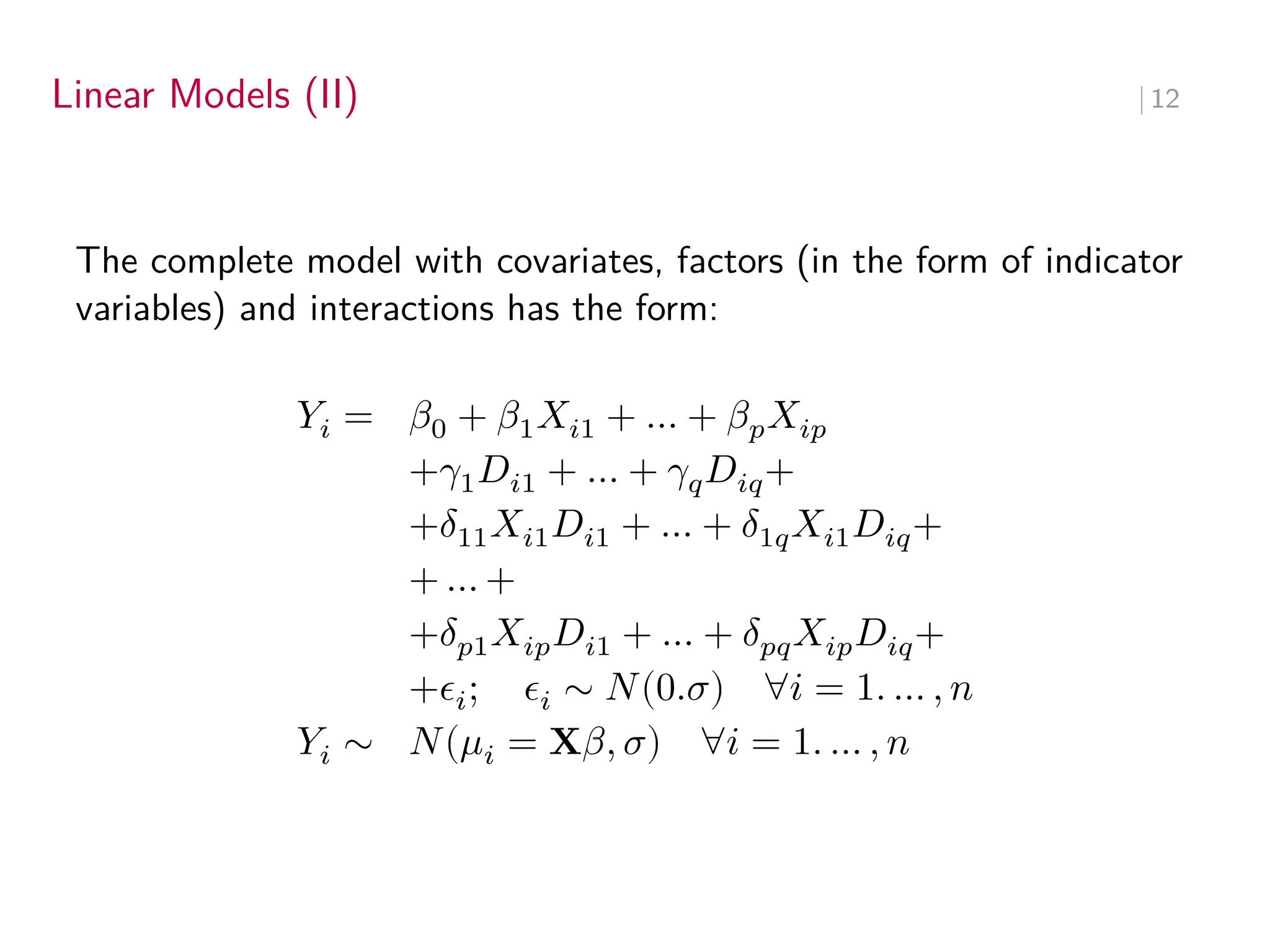 Linear Models (II) ∣ 12
The complete model with covariates, factors (in the form of indicator
variables) and interactions has the form:
𝑌𝑖 = 𝛽0 + 𝛽1𝑋𝑖1 + … + 𝛽𝑝𝑋𝑖𝑝
+𝛾1𝐷𝑖1 + … + 𝛾𝑞𝐷𝑖𝑞+
+𝛿11𝑋𝑖1𝐷𝑖1 + … + 𝛿1𝑞𝑋𝑖1𝐷𝑖𝑞+
+ … +
+𝛿𝑝1𝑋𝑖𝑝𝐷𝑖1 + … + 𝛿𝑝𝑞𝑋𝑖𝑝𝐷𝑖𝑞+
+𝜖𝑖; 𝜖𝑖 ∼ 𝑁(0.𝜎) ∀𝑖 = 1. … , 𝑛
𝑌𝑖 ∼ 𝑁(𝜇𝑖 = X𝛽, 𝜎) ∀𝑖 = 1. … , 𝑛
 