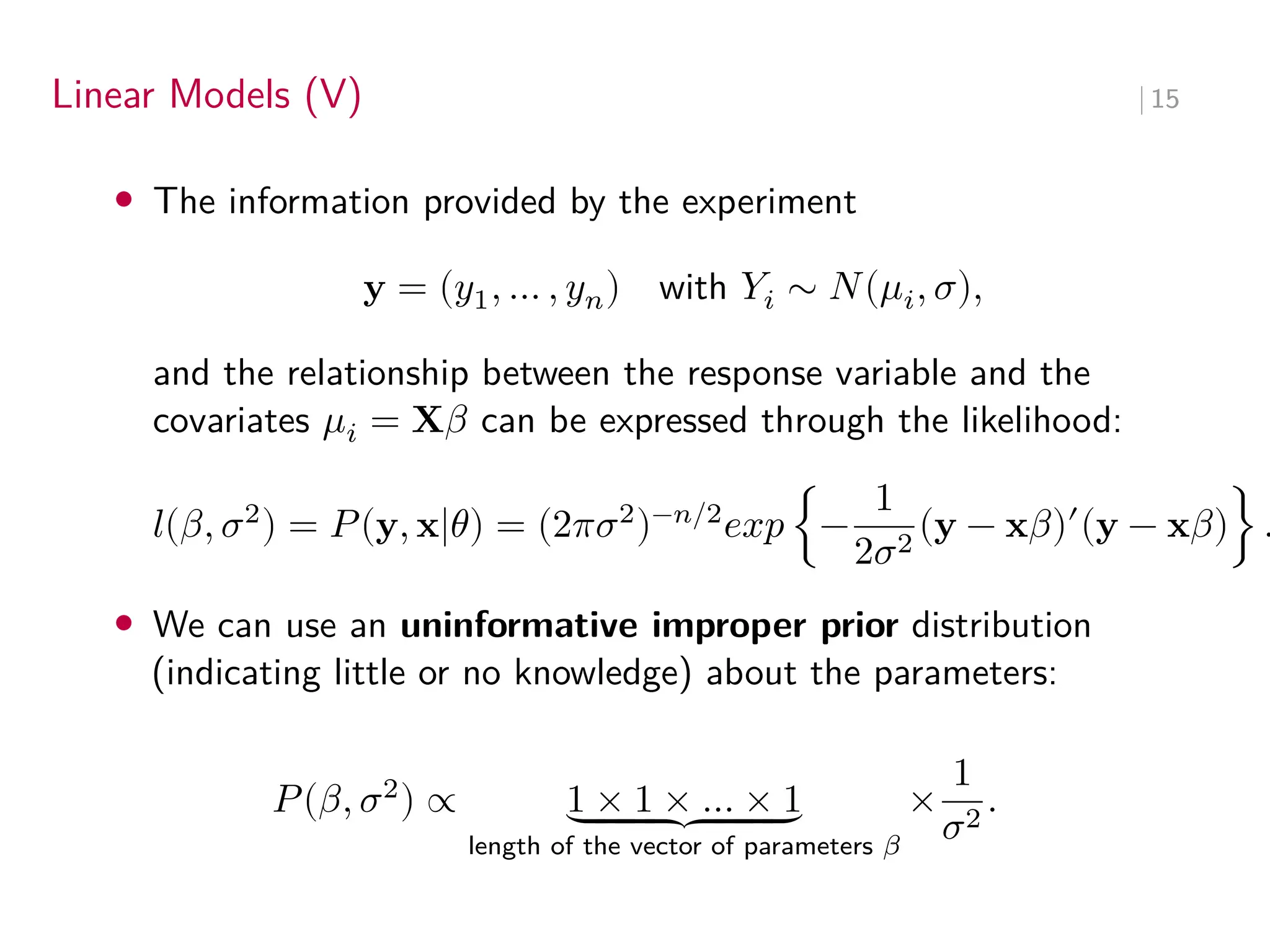 Linear Models (V) ∣ 15
• The information provided by the experiment
y = (𝑦1, … , 𝑦𝑛) with 𝑌𝑖 ∼ 𝑁(𝜇𝑖, 𝜎),
and the relationship between the response variable and the
covariates 𝜇𝑖 = X𝛽 can be expressed through the likelihood:
𝑙(𝛽, 𝜎2
) = 𝑃(y, x|𝜃) = (2𝜋𝜎2
)−𝑛/2
𝑒𝑥𝑝 {−
1
2𝜎2
(y − x𝛽)′
(y − x𝛽)} .
• We can use an uninformative improper prior distribution
(indicating little or no knowledge) about the parameters:
𝑃(𝛽, 𝜎2
) ∝ 1 × 1 × … × 1
⏟
⏟
⏟
⏟
⏟
⏟
⏟
length of the vector of parameters 𝛽
×
1
𝜎2
.
 