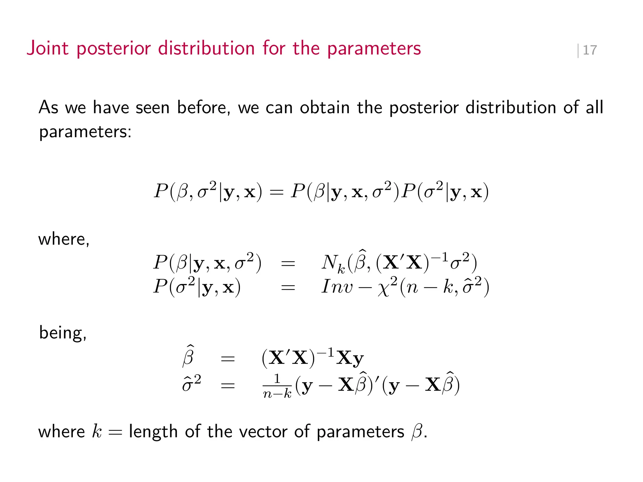 Joint posterior distribution for the parameters ∣ 17
As we have seen before, we can obtain the posterior distribution of all
parameters:
𝑃(𝛽, 𝜎2
|y, x) = 𝑃(𝛽|y, x, 𝜎2
)𝑃(𝜎2
|y, x)
where,
𝑃(𝛽|y, x, 𝜎2
) = 𝑁𝑘( ̂
𝛽, (X′
X)−1
𝜎2
)
𝑃(𝜎2
|y, x) = 𝐼𝑛𝑣 − 𝜒2
(𝑛 − 𝑘, ̂
𝜎2
)
being,
̂
𝛽 = (X′
X)−1
Xy
̂
𝜎2
= 1
𝑛−𝑘 (y − X ̂
𝛽)′
(y − X ̂
𝛽)
where 𝑘 = length of the vector of parameters 𝛽.
parámetros escalares
vector de weights
valor escalar
suma de residuales
al cuadrado divididio
en n-k
inversa de Gram Matrix (k, k) que escalada por simulated S2 da la
matriz de varianzas-cov de los coeficientes en la normal k-dimensional
 