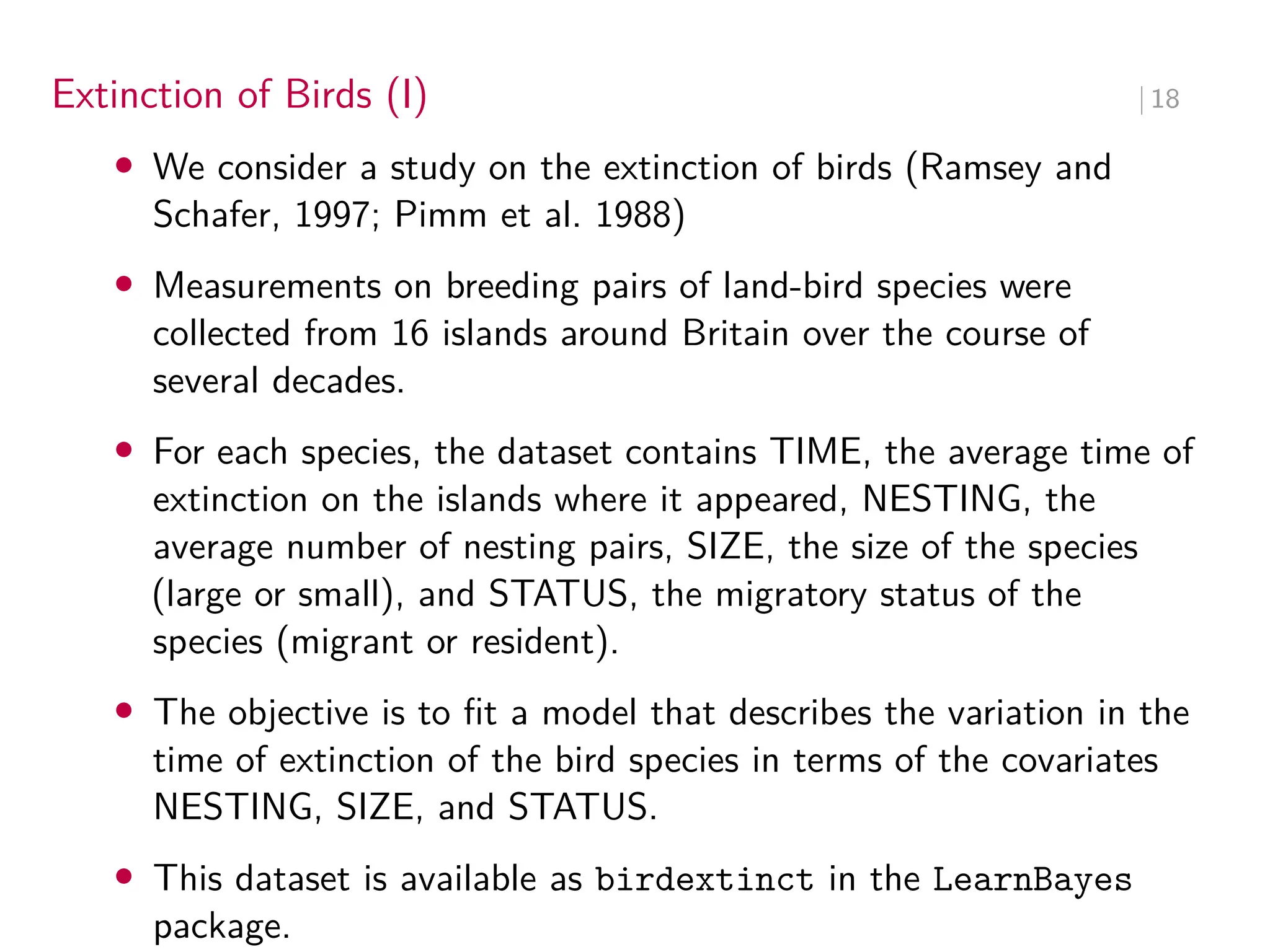 Extinction of Birds (I) ∣ 18
• We consider a study on the extinction of birds (Ramsey and
Schafer, 1997; Pimm et al. 1988)
• Measurements on breeding pairs of land-bird species were
collected from 16 islands around Britain over the course of
several decades.
• For each species, the dataset contains TIME, the average time of
extinction on the islands where it appeared, NESTING, the
average number of nesting pairs, SIZE, the size of the species
(large or small), and STATUS, the migratory status of the
species (migrant or resident).
• The objective is to fit a model that describes the variation in the
time of extinction of the bird species in terms of the covariates
NESTING, SIZE, and STATUS.
• This dataset is available as birdextinct in the LearnBayes
package.
 
