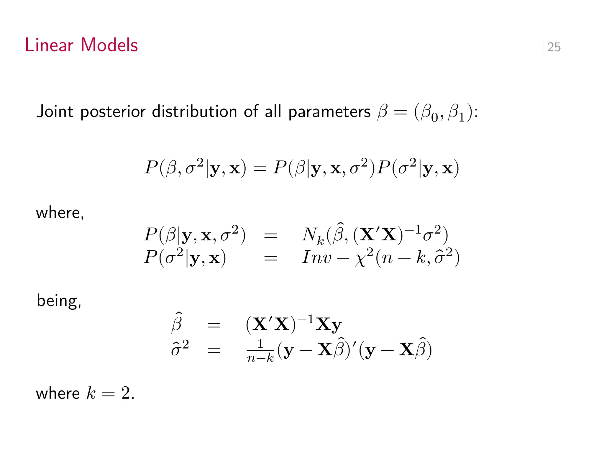 Linear Models ∣ 25
Joint posterior distribution of all parameters 𝛽 = (𝛽0, 𝛽1):
𝑃(𝛽, 𝜎2
|y, x) = 𝑃(𝛽|y, x, 𝜎2
)𝑃(𝜎2
|y, x)
where,
𝑃(𝛽|y, x, 𝜎2
) = 𝑁𝑘( ̂
𝛽, (X′
X)−1
𝜎2
)
𝑃(𝜎2
|y, x) = 𝐼𝑛𝑣 − 𝜒2
(𝑛 − 𝑘, ̂
𝜎2
)
being,
̂
𝛽 = (X′
X)−1
Xy
̂
𝜎2
= 1
𝑛−𝑘 (y − X ̂
𝛽)′
(y − X ̂
𝛽)
where 𝑘 = 2.
 