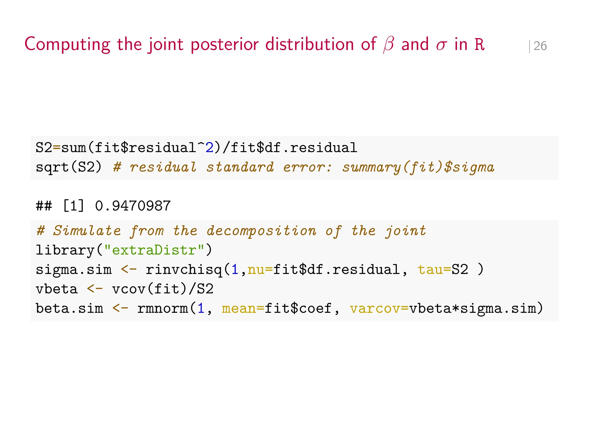 Computing the joint posterior distribution of 𝛽 and 𝜎 in R ∣ 26
S2=sum(fit$residual^2)/fit$df.residual
sqrt(S2) # residual standard error: summary(fit)$sigma
## [1] 0.9470987
# Simulate from the decomposition of the joint
library("extraDistr")
sigma.sim <- rinvchisq(1,nu=fit$df.residual, tau=S2 )
vbeta <- vcov(fit)/S2
beta.sim <- rmnorm(1, mean=fit$coef, varcov=vbeta*sigma.sim)
 