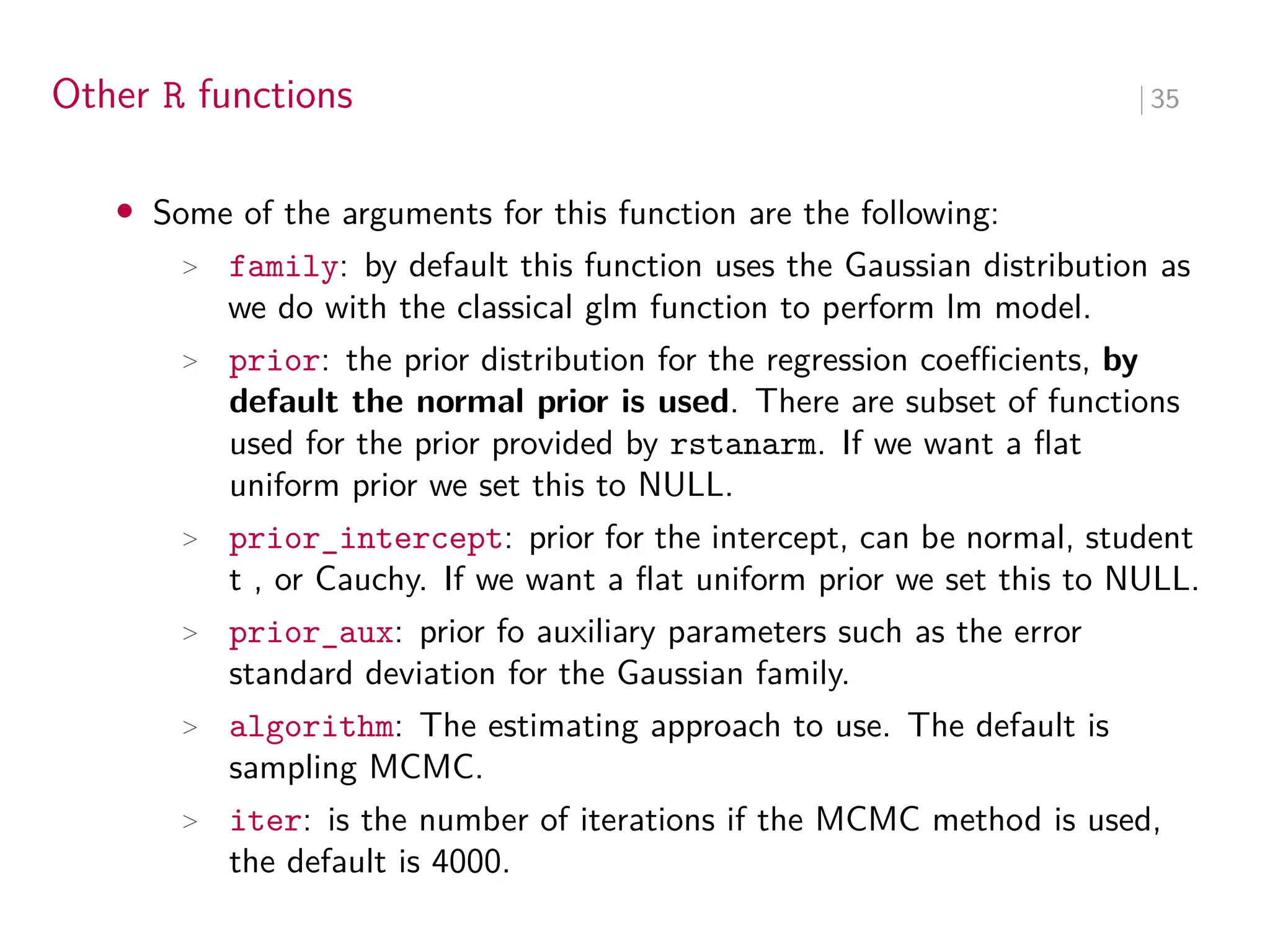 Other R functions ∣ 35
• Some of the arguments for this function are the following:
> family: by default this function uses the Gaussian distribution as
we do with the classical glm function to perform lm model.
> prior: the prior distribution for the regression coeﬀicients, by
default the normal prior is used. There are subset of functions
used for the prior provided by rstanarm. If we want a flat
uniform prior we set this to NULL.
> prior_intercept: prior for the intercept, can be normal, student
t , or Cauchy. If we want a flat uniform prior we set this to NULL.
> prior_aux: prior fo auxiliary parameters such as the error
standard deviation for the Gaussian family.
> algorithm: The estimating approach to use. The default is
sampling MCMC.
> iter: is the number of iterations if the MCMC method is used,
the default is 4000.
 