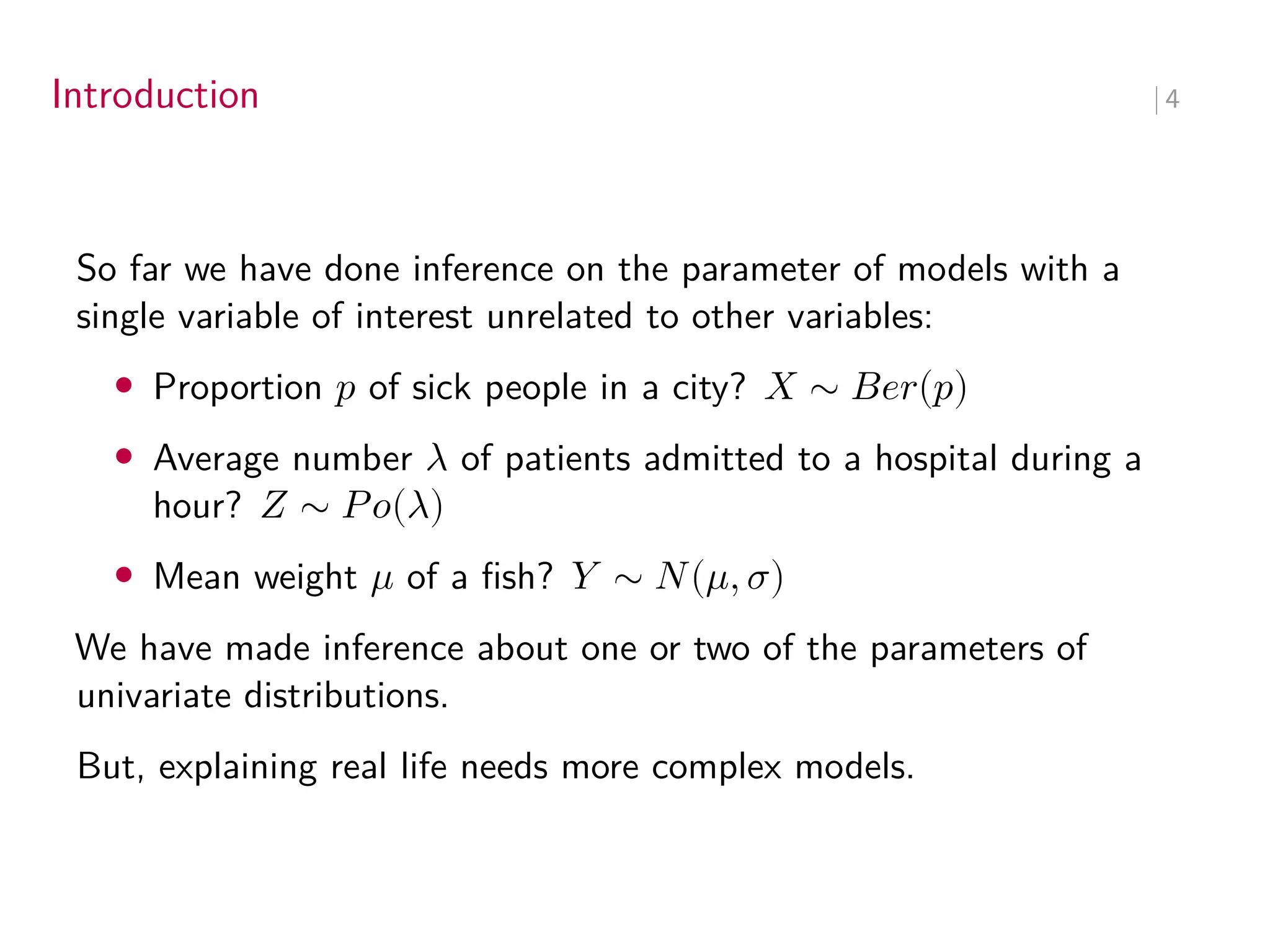Introduction ∣ 4
So far we have done inference on the parameter of models with a
single variable of interest unrelated to other variables:
• Proportion 𝑝 of sick people in a city? 𝑋 ∼ 𝐵𝑒𝑟(𝑝)
• Average number 𝜆 of patients admitted to a hospital during a
hour? 𝑍 ∼ 𝑃𝑜(𝜆)
• Mean weight 𝜇 of a fish? 𝑌 ∼ 𝑁(𝜇, 𝜎)
We have made inference about one or two of the parameters of
univariate distributions.
But, explaining real life needs more complex models.
 