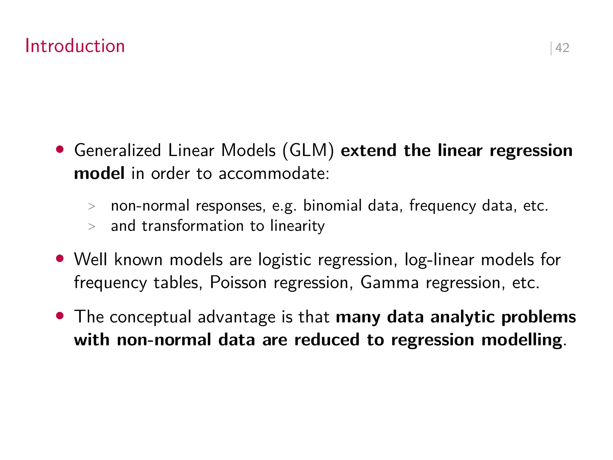 Introduction ∣ 42
• Generalized Linear Models (GLM) extend the linear regression
model in order to accommodate:
> non-normal responses, e.g. binomial data, frequency data, etc.
> and transformation to linearity
• Well known models are logistic regression, log-linear models for
frequency tables, Poisson regression, Gamma regression, etc.
• The conceptual advantage is that many data analytic problems
with non-normal data are reduced to regression modelling.
 