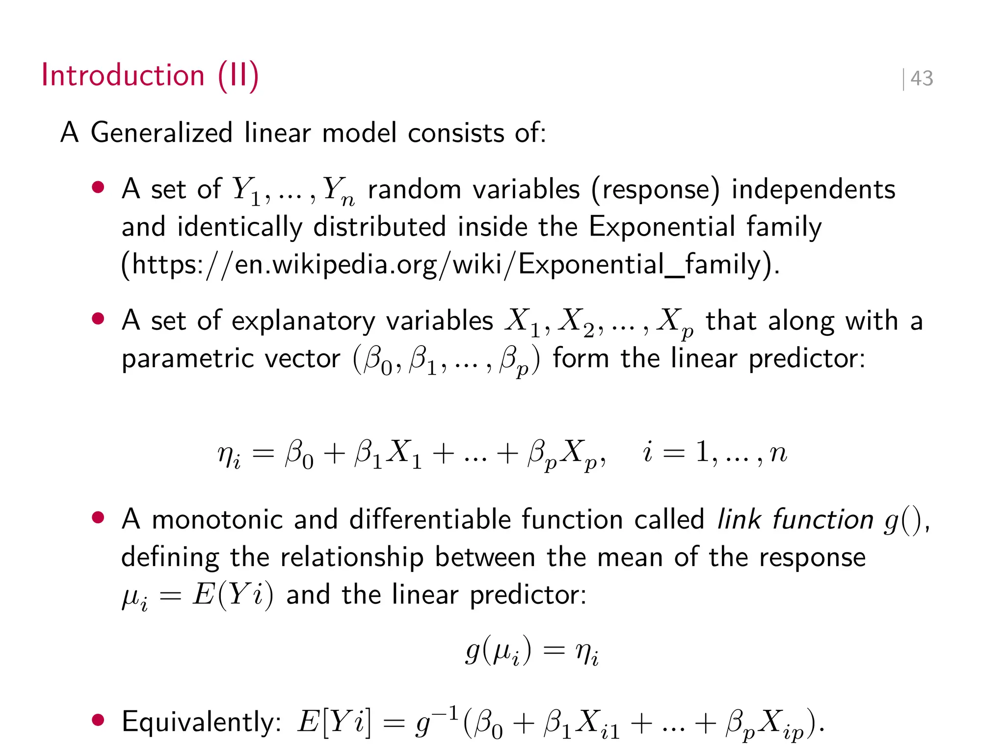 Introduction (II) ∣ 43
A Generalized linear model consists of:
• A set of 𝑌1, … , 𝑌𝑛 random variables (response) independents
and identically distributed inside the Exponential family
(https://en.wikipedia.org/wiki/Exponential_family).
• A set of explanatory variables 𝑋1, 𝑋2, … , 𝑋𝑝 that along with a
parametric vector (𝛽0, 𝛽1, … , 𝛽𝑝) form the linear predictor:
𝜂𝑖 = 𝛽0 + 𝛽1𝑋1 + … + 𝛽𝑝𝑋𝑝, 𝑖 = 1, … , 𝑛
• A monotonic and differentiable function called link function 𝑔(),
defining the relationship between the mean of the response
𝜇𝑖 = 𝐸(𝑌 𝑖) and the linear predictor:
𝑔(𝜇𝑖) = 𝜂𝑖
• Equivalently: 𝐸[𝑌 𝑖] = 𝑔−1
(𝛽0 + 𝛽1𝑋𝑖1 + … + 𝛽𝑝𝑋𝑖𝑝).
 