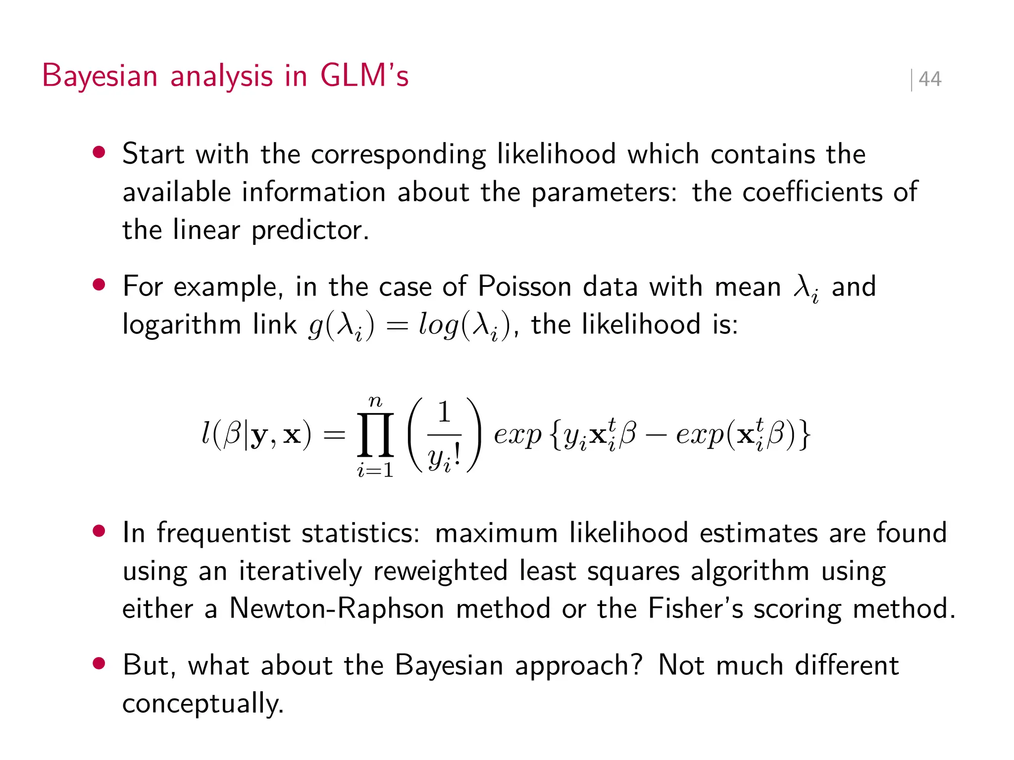 Bayesian analysis in GLM’s ∣ 44
• Start with the corresponding likelihood which contains the
available information about the parameters: the coeﬀicients of
the linear predictor.
• For example, in the case of Poisson data with mean 𝜆𝑖 and
logarithm link 𝑔(𝜆𝑖) = 𝑙𝑜𝑔(𝜆𝑖), the likelihood is:
𝑙(𝛽|y, x) =
𝑛
∏
𝑖=1
(
1
𝑦𝑖!
) 𝑒𝑥𝑝 {𝑦𝑖x𝑡
𝑖𝛽 − 𝑒𝑥𝑝(x𝑡
𝑖𝛽)}
• In frequentist statistics: maximum likelihood estimates are found
using an iteratively reweighted least squares algorithm using
either a Newton-Raphson method or the Fisher’s scoring method.
• But, what about the Bayesian approach? Not much different
conceptually.
 