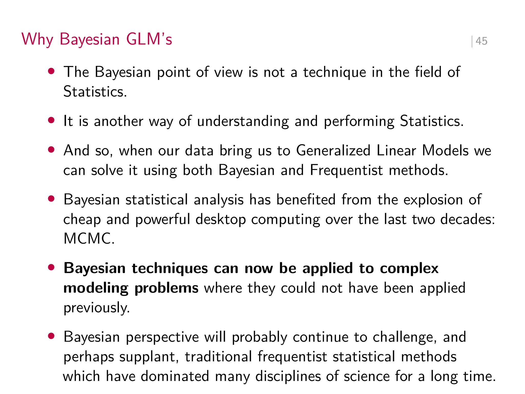 Why Bayesian GLM’s ∣ 45
• The Bayesian point of view is not a technique in the field of
Statistics.
• It is another way of understanding and performing Statistics.
• And so, when our data bring us to Generalized Linear Models we
can solve it using both Bayesian and Frequentist methods.
• Bayesian statistical analysis has benefited from the explosion of
cheap and powerful desktop computing over the last two decades:
MCMC.
• Bayesian techniques can now be applied to complex
modeling problems where they could not have been applied
previously.
• Bayesian perspective will probably continue to challenge, and
perhaps supplant, traditional frequentist statistical methods
which have dominated many disciplines of science for a long time.
 
