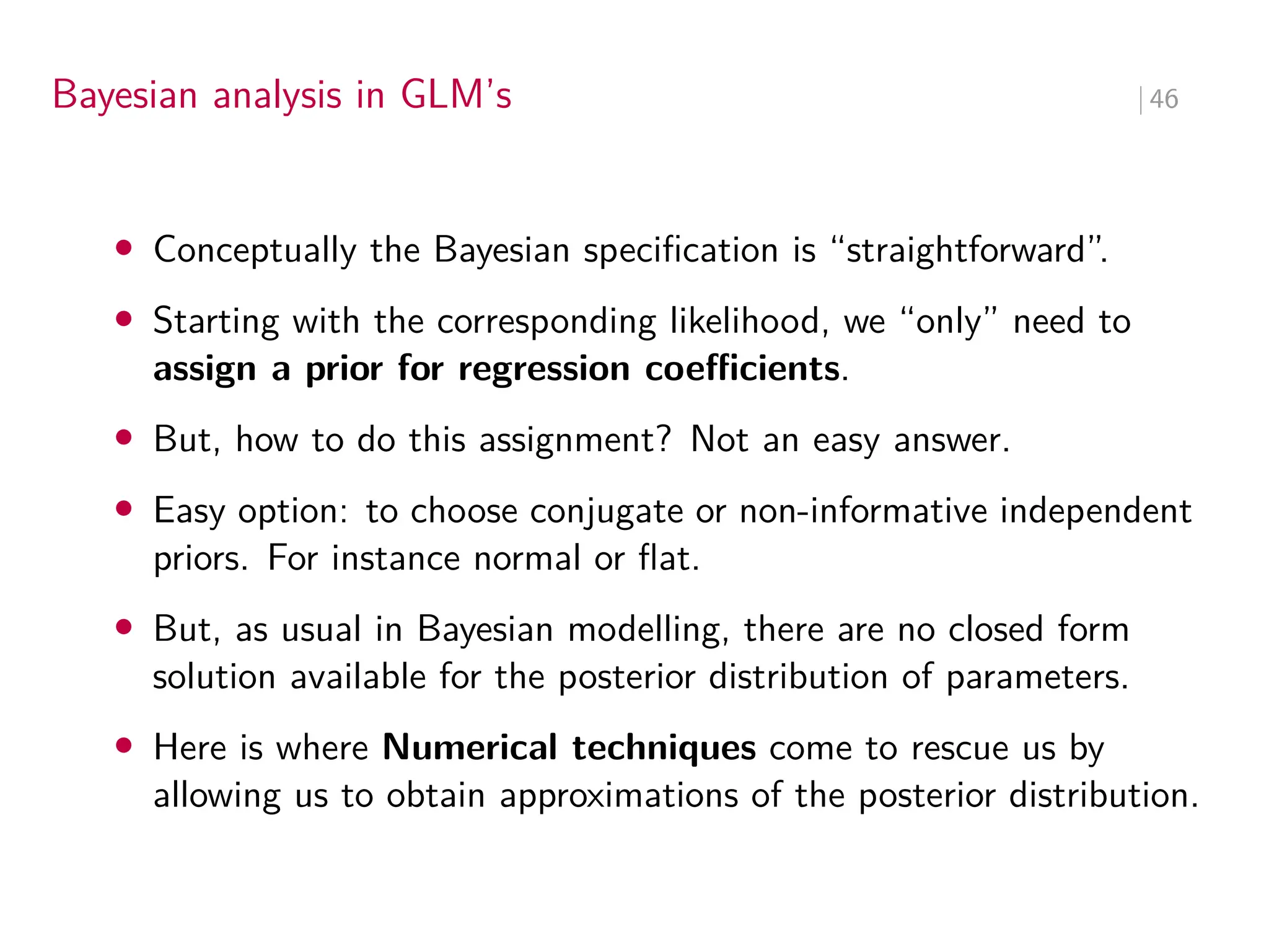 Bayesian analysis in GLM’s ∣ 46
• Conceptually the Bayesian specification is “straightforward”.
• Starting with the corresponding likelihood, we “only” need to
assign a prior for regression coeﬀicients.
• But, how to do this assignment? Not an easy answer.
• Easy option: to choose conjugate or non-informative independent
priors. For instance normal or flat.
• But, as usual in Bayesian modelling, there are no closed form
solution available for the posterior distribution of parameters.
• Here is where Numerical techniques come to rescue us by
allowing us to obtain approximations of the posterior distribution.
 