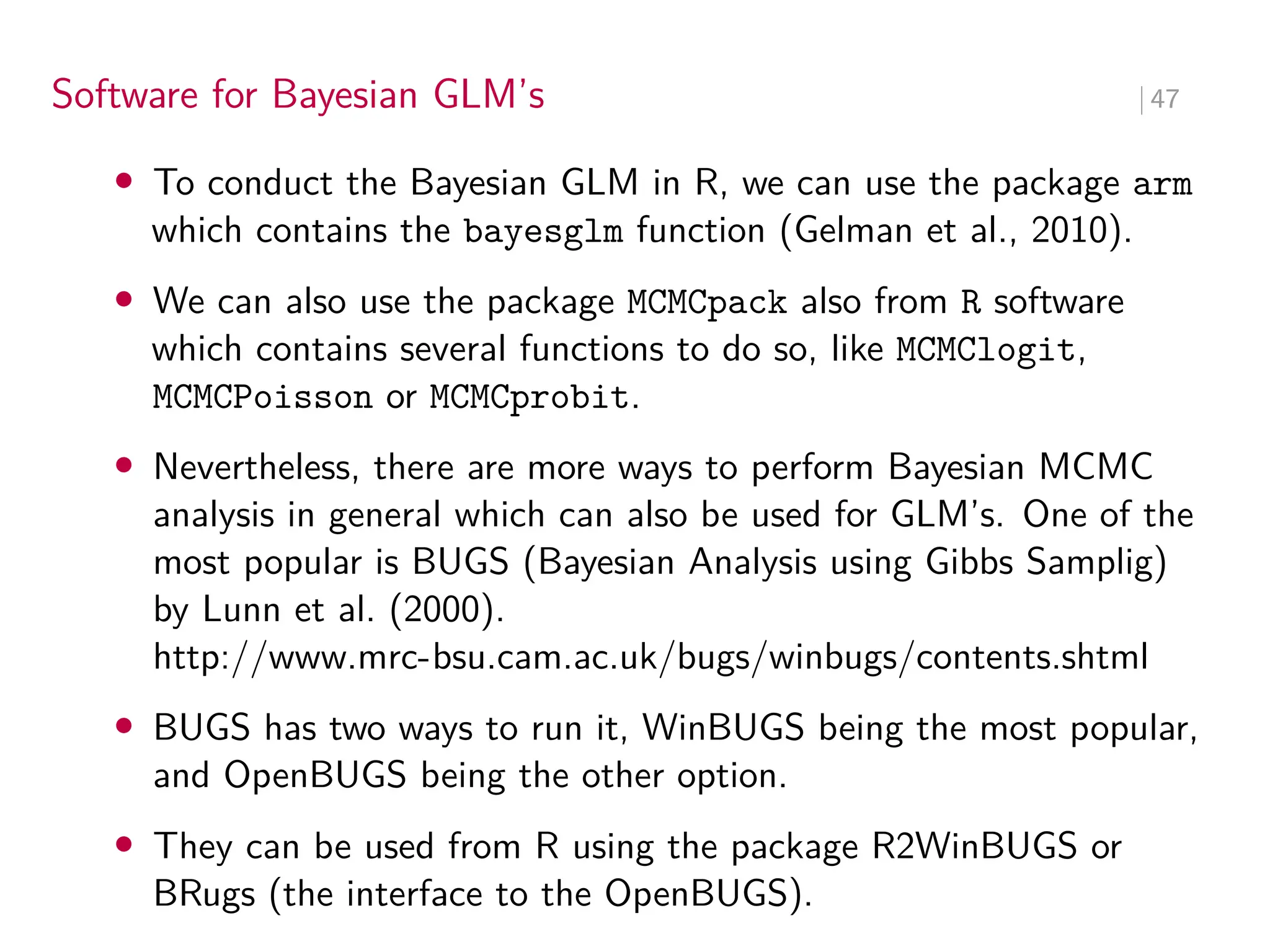 Software for Bayesian GLM’s ∣ 47
• To conduct the Bayesian GLM in R, we can use the package arm
which contains the bayesglm function (Gelman et al., 2010).
• We can also use the package MCMCpack also from R software
which contains several functions to do so, like MCMClogit,
MCMCPoisson or MCMCprobit.
• Nevertheless, there are more ways to perform Bayesian MCMC
analysis in general which can also be used for GLM’s. One of the
most popular is BUGS (Bayesian Analysis using Gibbs Samplig)
by Lunn et al. (2000).
http://www.mrc-bsu.cam.ac.uk/bugs/winbugs/contents.shtml
• BUGS has two ways to run it, WinBUGS being the most popular,
and OpenBUGS being the other option.
• They can be used from R using the package R2WinBUGS or
BRugs (the interface to the OpenBUGS).
 