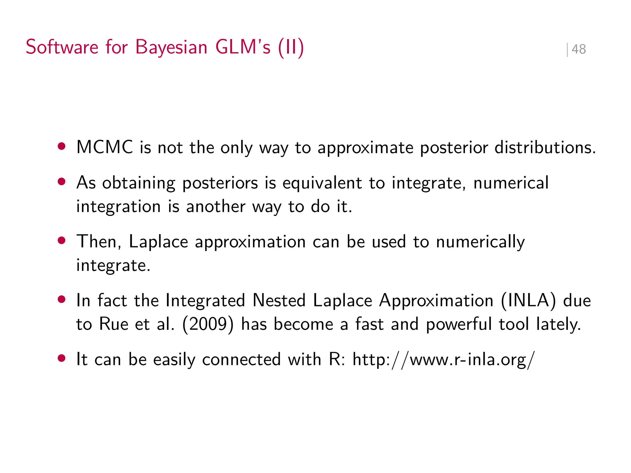 Software for Bayesian GLM’s (II) ∣ 48
• MCMC is not the only way to approximate posterior distributions.
• As obtaining posteriors is equivalent to integrate, numerical
integration is another way to do it.
• Then, Laplace approximation can be used to numerically
integrate.
• In fact the Integrated Nested Laplace Approximation (INLA) due
to Rue et al. (2009) has become a fast and powerful tool lately.
• It can be easily connected with R: http://www.r-inla.org/
 