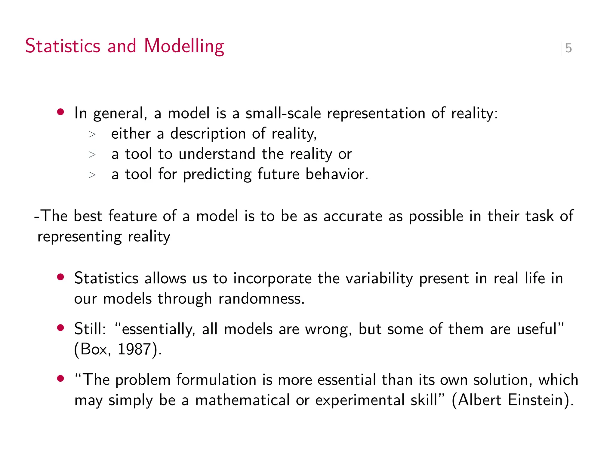 Statistics and Modelling ∣ 5
• In general, a model is a small-scale representation of reality:
> either a description of reality,
> a tool to understand the reality or
> a tool for predicting future behavior.
-The best feature of a model is to be as accurate as possible in their task of
representing reality
• Statistics allows us to incorporate the variability present in real life in
our models through randomness.
• Still: “essentially, all models are wrong, but some of them are useful”
(Box, 1987).
• “The problem formulation is more essential than its own solution, which
may simply be a mathematical or experimental skill” (Albert Einstein).
 
