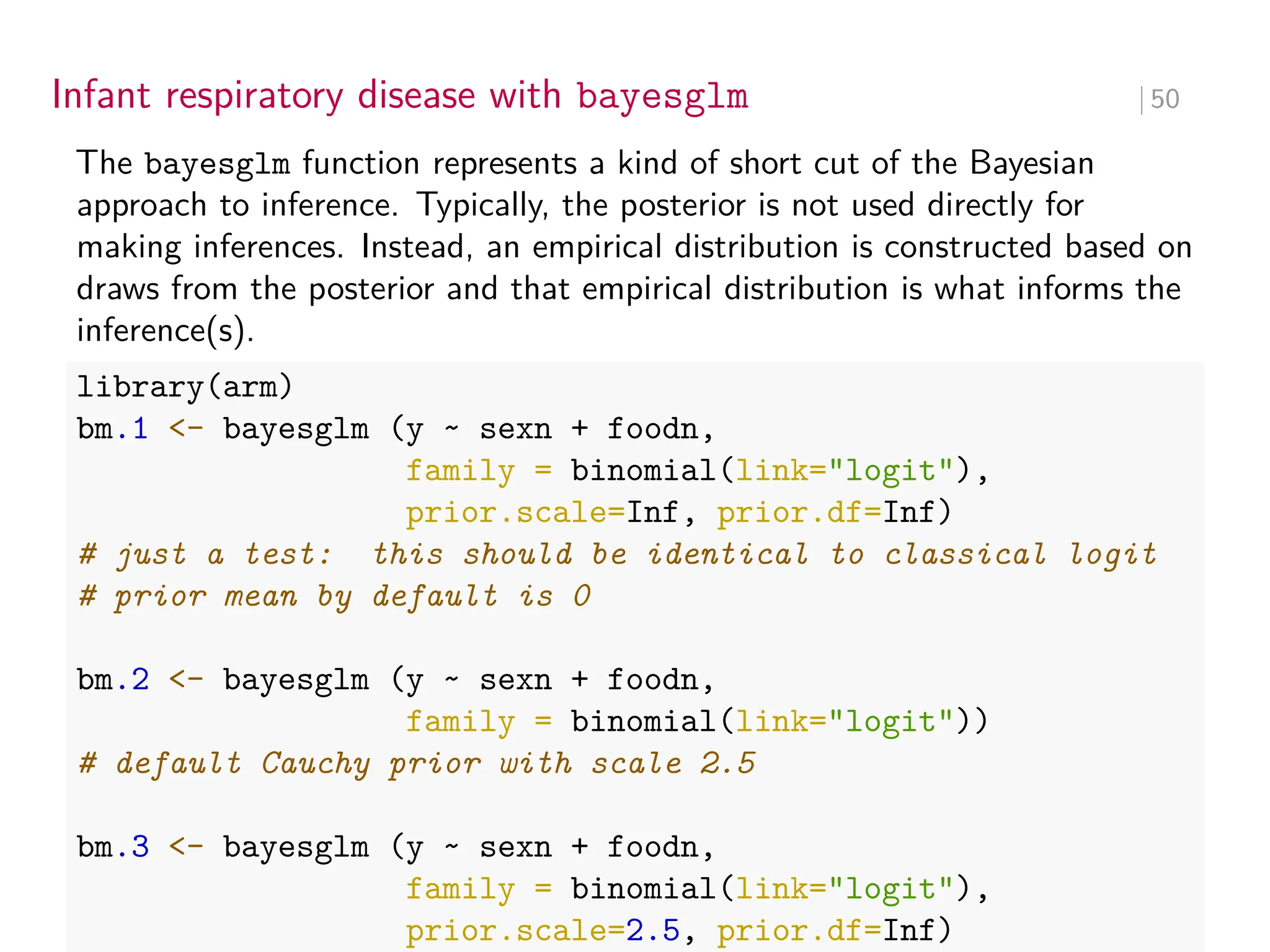 Infant respiratory disease with bayesglm ∣ 50
The bayesglm function represents a kind of short cut of the Bayesian
approach to inference. Typically, the posterior is not used directly for
making inferences. Instead, an empirical distribution is constructed based on
draws from the posterior and that empirical distribution is what informs the
inference(s).
library(arm)
bm.1 <- bayesglm (y ~ sexn + foodn,
family = binomial(link="logit"),
prior.scale=Inf, prior.df=Inf)
# just a test: this should be identical to classical logit
# prior mean by default is 0
bm.2 <- bayesglm (y ~ sexn + foodn,
family = binomial(link="logit"))
# default Cauchy prior with scale 2.5
bm.3 <- bayesglm (y ~ sexn + foodn,
family = binomial(link="logit"),
prior.scale=2.5, prior.df=Inf)
 