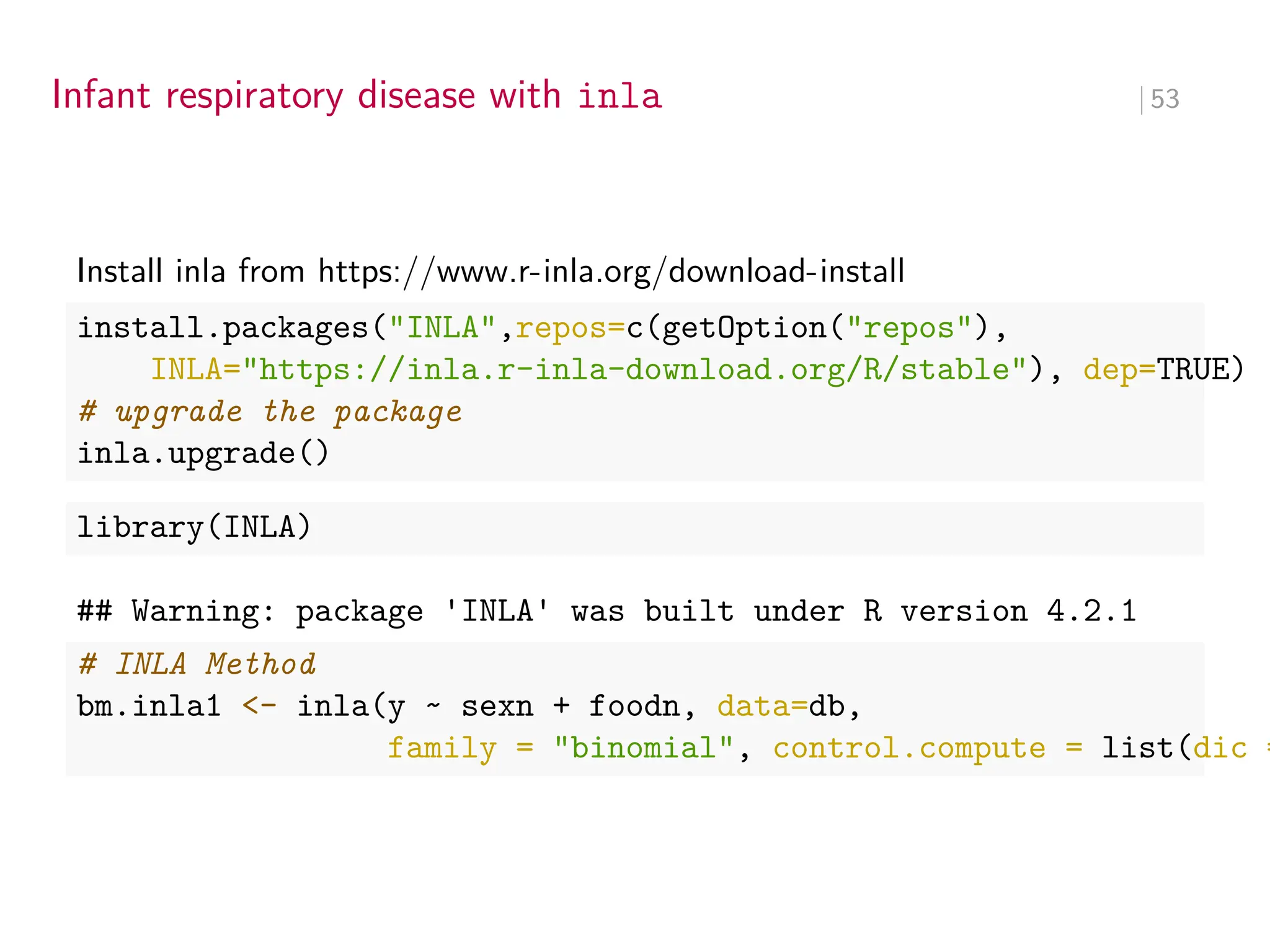 Infant respiratory disease with inla ∣ 53
Install inla from https://www.r-inla.org/download-install
install.packages("INLA",repos=c(getOption("repos"),
INLA="https://inla.r-inla-download.org/R/stable"), dep=TRUE)
# upgrade the package
inla.upgrade()
library(INLA)
## Warning: package 'INLA' was built under R version 4.2.1
# INLA Method
bm.inla1 <- inla(y ~ sexn + foodn, data=db,
family = "binomial", control.compute = list(dic =
 