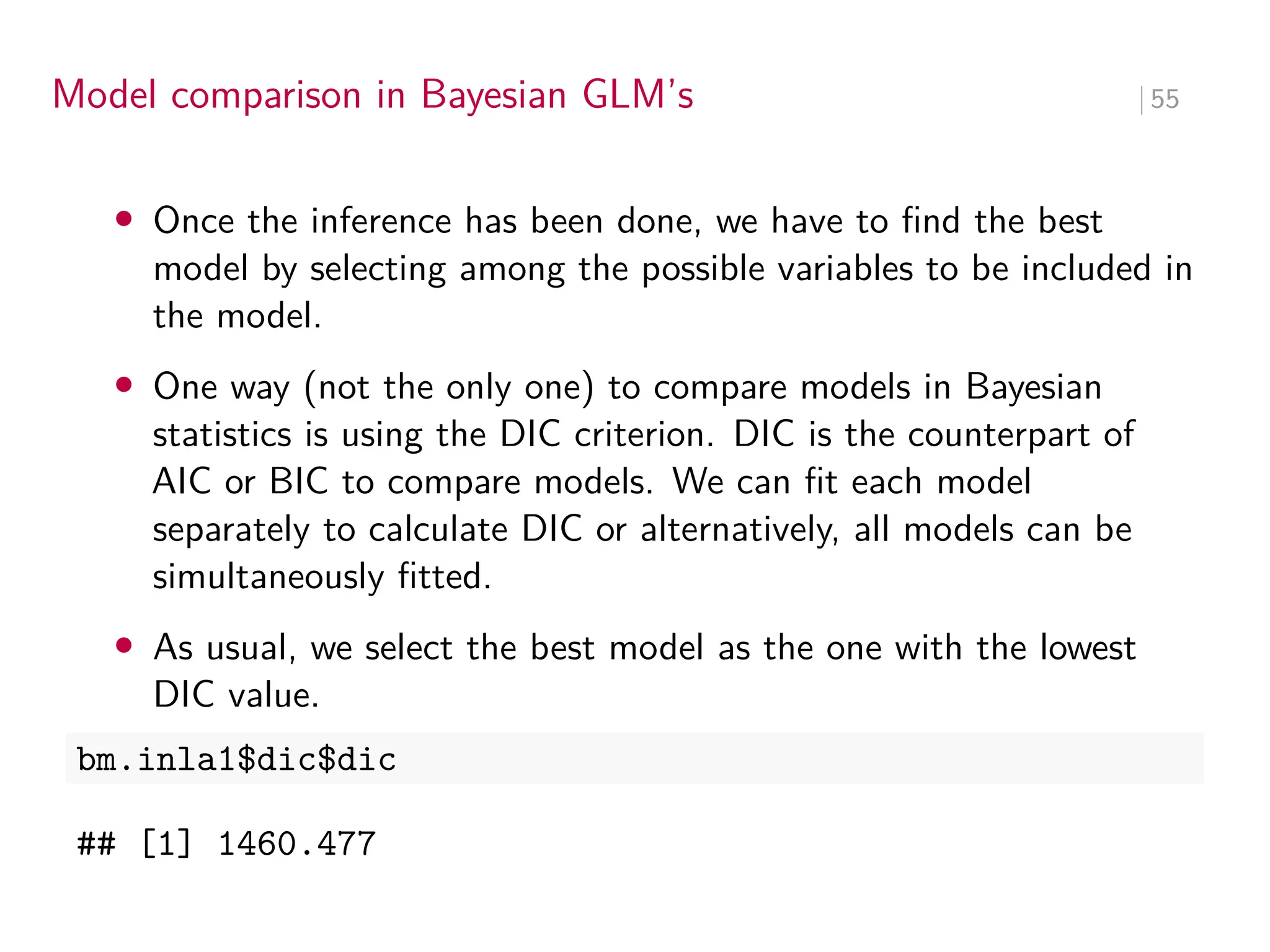 Model comparison in Bayesian GLM’s ∣ 55
• Once the inference has been done, we have to find the best
model by selecting among the possible variables to be included in
the model.
• One way (not the only one) to compare models in Bayesian
statistics is using the DIC criterion. DIC is the counterpart of
AIC or BIC to compare models. We can fit each model
separately to calculate DIC or alternatively, all models can be
simultaneously fitted.
• As usual, we select the best model as the one with the lowest
DIC value.
bm.inla1$dic$dic
## [1] 1460.477
 
