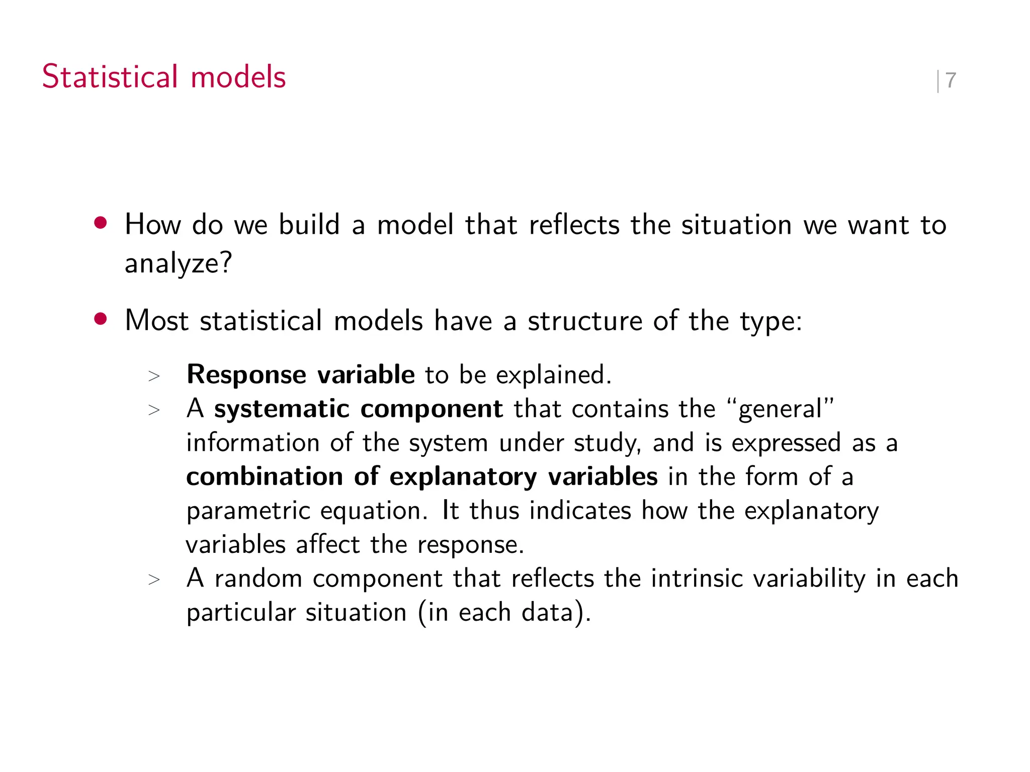 Statistical models ∣ 7
• How do we build a model that reflects the situation we want to
analyze?
• Most statistical models have a structure of the type:
> Response variable to be explained.
> A systematic component that contains the “general”
information of the system under study, and is expressed as a
combination of explanatory variables in the form of a
parametric equation. It thus indicates how the explanatory
variables affect the response.
> A random component that reflects the intrinsic variability in each
particular situation (in each data).
 