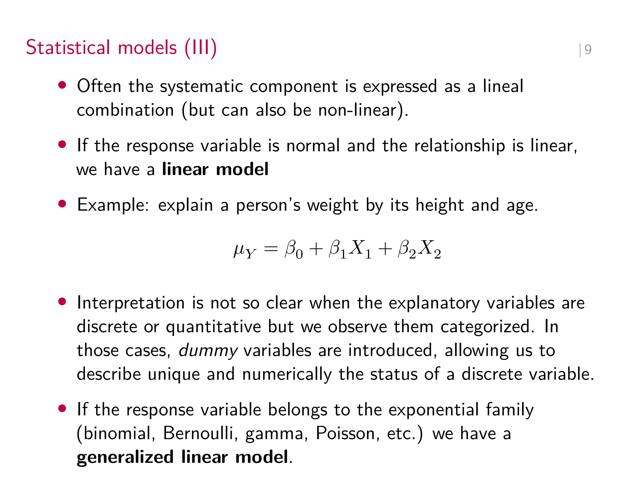 Statistical models (III) ∣ 9
• Often the systematic component is expressed as a lineal
combination (but can also be non-linear).
• If the response variable is normal and the relationship is linear,
we have a linear model
• Example: explain a person’s weight by its height and age.
𝜇𝑌 = 𝛽0 + 𝛽1𝑋1 + 𝛽2𝑋2
• Interpretation is not so clear when the explanatory variables are
discrete or quantitative but we observe them categorized. In
those cases, dummy variables are introduced, allowing us to
describe unique and numerically the status of a discrete variable.
• If the response variable belongs to the exponential family
(binomial, Bernoulli, gamma, Poisson, etc.) we have a
generalized linear model.
 
