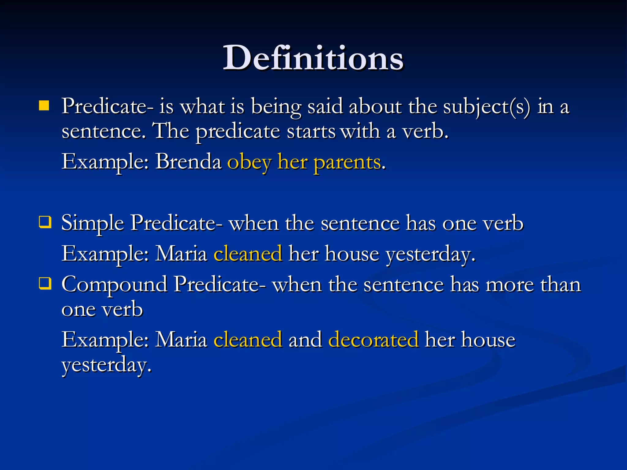 Definitions Predicate- is what is being said about the subject(s) in a sentence. The predicate starts with a verb. Example: Brenda  obey her parents . Simple Predicate- when the sentence has one verb  Example: Maria  cleaned  her house yesterday. Compound Predicate- when the sentence has more than one verb Example: Maria  cleaned  and  decorated  her house yesterday. 