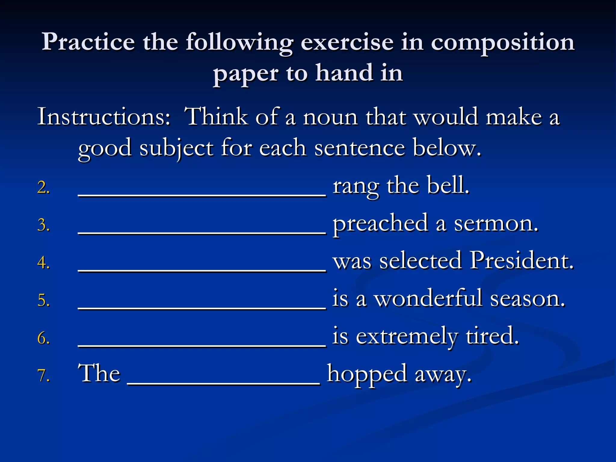 Practice the following exercise in composition paper to hand in Instructions:  Think of a noun that would make a good subject for each sentence below. __________________ rang the bell. __________________ preached a sermon. __________________ was selected President. __________________ is a wonderful season. __________________ is extremely tired. The ______________ hopped away.  