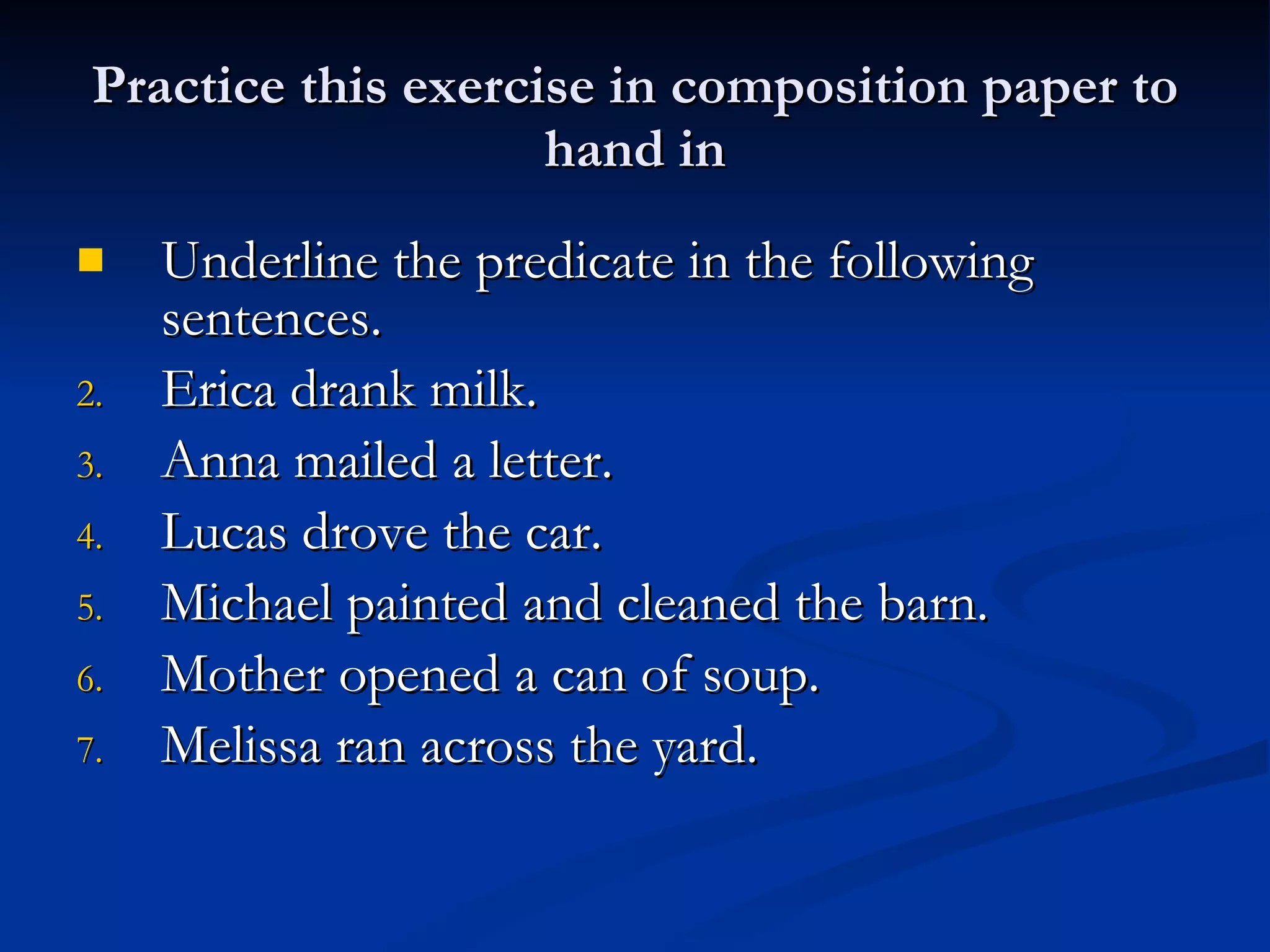 Practice this exercise in composition paper to hand in Underline the predicate in the following sentences. Erica drank milk. Anna mailed a letter. Lucas drove the car. Michael painted and cleaned the barn. Mother opened a can of soup. Melissa ran across the yard. 