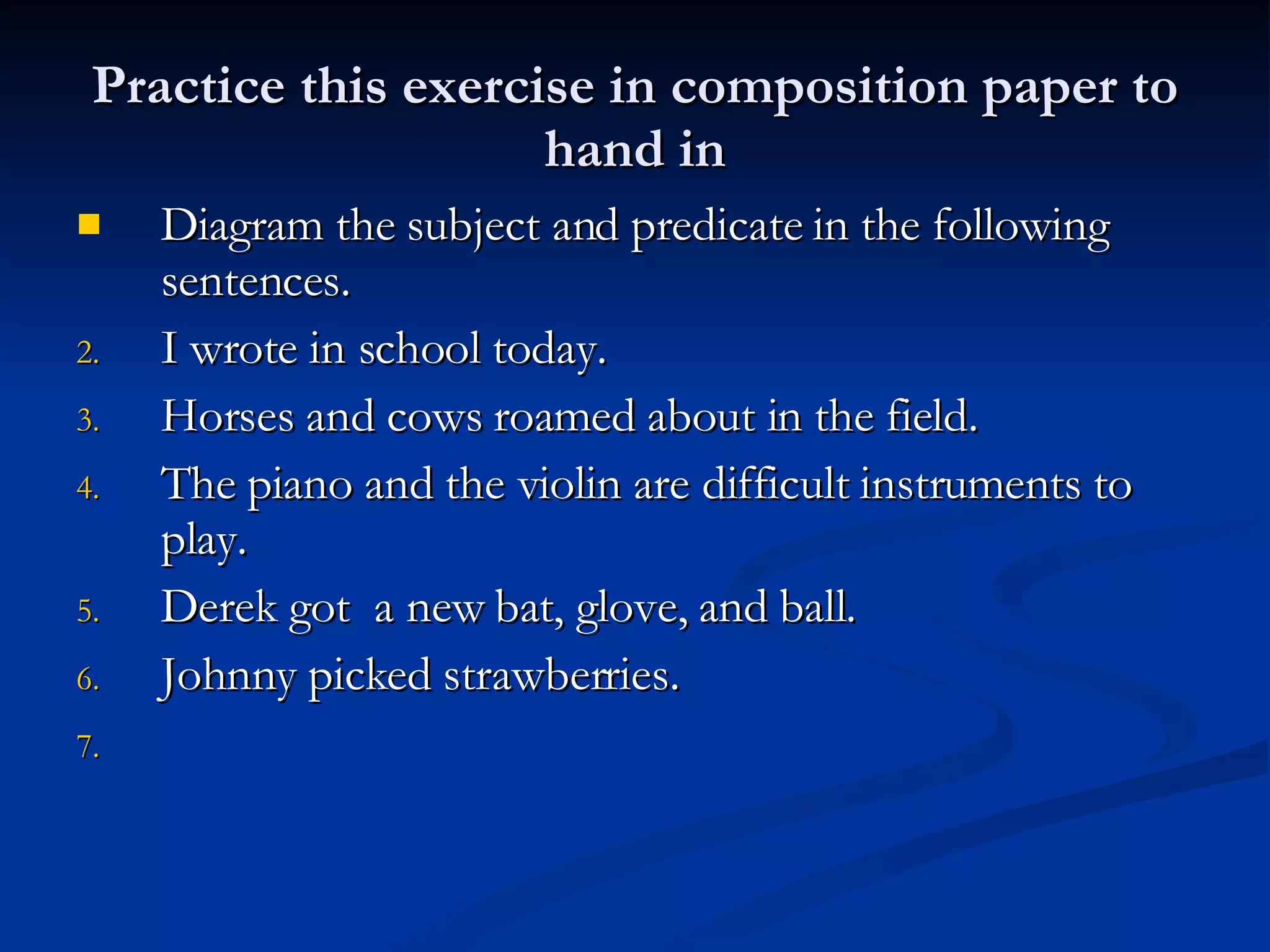 Practice this exercise in composition paper to hand in Diagram the subject and predicate in the following sentences. I wrote in school today. Horses and cows roamed about in the field. The piano and the violin are difficult instruments to play. Derek got  a new bat, glove, and ball. Johnny picked strawberries. 