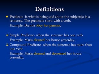 Definitions Predicate- is what is being said about the subject(s) in a sentence. The predicate starts with a verb. Example: Brenda  obey her parents . Simple Predicate- when the sentence has one verb  Example: Maria  cleaned  her house yesterday. Compound Predicate- when the sentence has more than one verb Example: Maria  cleaned  and  decorated  her house yesterday. 