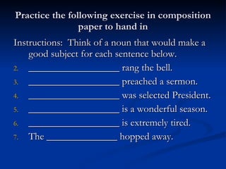 Practice the following exercise in composition paper to hand in Instructions:  Think of a noun that would make a good subject for each sentence below. __________________ rang the bell. __________________ preached a sermon. __________________ was selected President. __________________ is a wonderful season. __________________ is extremely tired. The ______________ hopped away.  