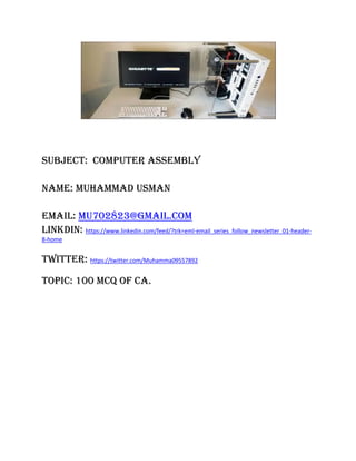 Subject: computer ASSEMBLY
Name: Muhammad Usman
Email: mu702823@gmail.com
Linkdin: https://www.linkedin.com/feed/?trk=eml-email_series_follow_newsletter_01-header-
8-home
Twitter: https://twitter.com/Muhamma09557892
Topic: 100 MCQ Of CA.
 