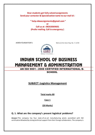Dear students get fully solved assignments
Send your semester & Specialization name to our mail id :
“ help.mbaassignments@gmail.com ”
or
Call us at : 08263069601
(Prefer mailing. Call in emergency )
AEREN FOUNDATION’S Maharashtra Govt. Reg. No.: F-11724
SUBJECT :Logistics Management
Total marks 80
Case 1
(20 Marks)
Q. 1. What are the company’s present logistical problems?
Answer:‘The company has four state-of-an-art manufacturing plants accredited with ISO
certification&backedby strong technical support from their foreign collaborators. The company is
AN ISO 9001 : 2008 CERTIFIED INTERNATIONAL B-
SCHOOL
 