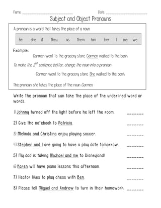 Name: ____________________________ Date: _______________________
Subject and Object Pronouns
A pronoun is a word that takes the place of a noun.
he she it they us them him her I me we
Example:
Carmen went to the grocery store. Carmen walked to the bank.
To make the 2nd
sentence better, change the noun into a pronoun.
Carmen went to the grocery store. She walked to the bank.
The pronoun she takes the place of the noun Carmen.
Write the pronoun that can take the place of the underlined word or
words.
1) Johnny turned off the light before he left the room. _______
2) Give the notebook to Patricia. _______
3) Melinda and Christina enjoy playing soccer. _______
4) Stephen and I are going to have a play date tomorrow. _______
5) My dad is taking Michael and me to Disneyland! _______
6) Karen will have piano lessons this afternoon. _______
7) Hector likes to play chess with Ben. _______
8) Please tell Miguel and Andrew to turn in their homework. _______
 
