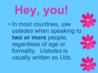 In most countries, use  ustedes  when speaking to  two or more  people, regardless of age or formality.  Ustedes  is usually written as  Uds. Hey, you! 