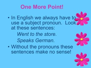 In English we always have to use a subject pronoun.  Look at these sentences: Went to the store. Speaks German. Without the pronouns these sentences make no sense! One More Point! 