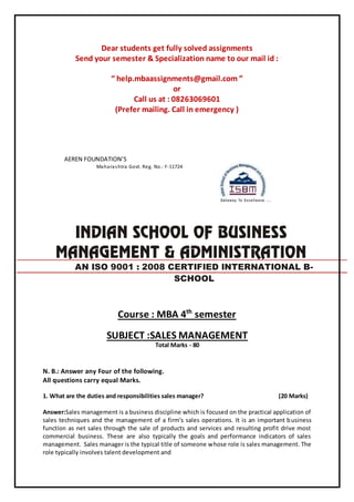 Dear students get fully solved assignments
Send your semester & Specialization name to our mail id :
“ help.mbaassignments@gmail.com ”
or
Call us at : 08263069601
(Prefer mailing. Call in emergency )
AEREN FOUNDATION’S
Maharashtra Govt. Reg. No.: F-11724
Course : MBA 4th
semester
SUBJECT :SALES MANAGEMENT
Total Marks - 80
N. B.: Answer any Four of the following.
All questions carry equal Marks.
1. What are the duties and responsibilities sales manager? (20 Marks)
Answer:Sales management is a business discipline which is focused on the practical application of
sales techniques and the management of a firm's sales operations. It is an important business
function as net sales through the sale of products and services and resulting profit drive most
commercial business. These are also typically the goals and performance indicators of sales
management. Sales manager is the typical title of someone whose role is sales management. The
role typically involves talent development and
AN ISO 9001 : 2008 CERTIFIED INTERNATIONAL B-
SCHOOL
 