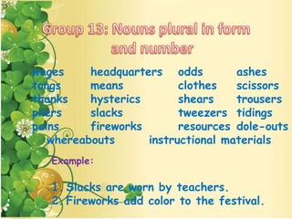 Example:
1. Slacks are worn by teachers.
2. Fireworks add color to the festival.
wages headquarters odds ashes
tongs means clothes scissors
thanks hysterics shears trousers
pliers slacks tweezers tidings
pains fireworks resources dole-outs
whereabouts instructional materials
 
