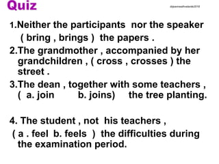 1.Neither the participants nor the speaker
( bring , brings ) the papers .
2.The grandmother , accompanied by her
grandchildren , ( cross , crosses ) the
street .
3.The dean , together with some teachers ,
( a. join b. joins) the tree planting.
4. The student , not his teachers ,
( a . feel b. feels ) the difficulties during
the examination period.
drjeanneathvelarde2018
 