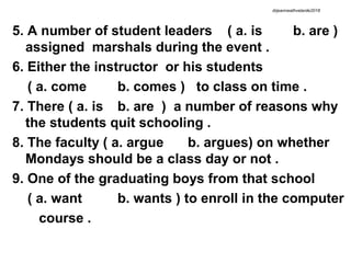 5. A number of student leaders ( a. is b. are )
assigned marshals during the event .
6. Either the instructor or his students
( a. come b. comes ) to class on time .
7. There ( a. is b. are ) a number of reasons why
the students quit schooling .
8. The faculty ( a. argue b. argues) on whether
Mondays should be a class day or not .
9. One of the graduating boys from that school
( a. want b. wants ) to enroll in the computer
course .
drjeanneathvelarde2018
 