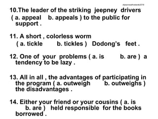 10.The leader of the striking jeepney drivers
( a. appeal b. appeals ) to the public for
support .
11. A short , colorless worm
( a. tickle b. tickles ) Dodong’s feet .
12. One of your problems ( a. is b. are ) a
tendency to be lazy .
13. All in all , the advantages of participating in
the program ( a. outweigh b. outweighs )
the disadvantages .
14. Either your friend or your cousins ( a. is
b. are ) held responsible for the books
borrowed .
drjeanneathvelarde2018
 