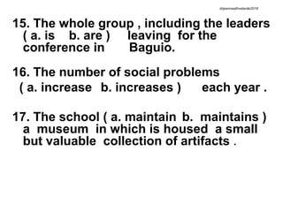 15. The whole group , including the leaders
( a. is b. are ) leaving for the
conference in Baguio.
16. The number of social problems
( a. increase b. increases ) each year .
17. The school ( a. maintain b. maintains )
a museum in which is housed a small
but valuable collection of artifacts .
drjeanneathvelarde2018
 