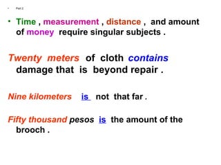 • Part 2
• Time , measurement , distance , and amount
of money require singular subjects .
Twenty meters of cloth contains
damage that is beyond repair .
Nine kilometers is not that far .
Fifty thousand pesos is the amount of the
brooch .
 