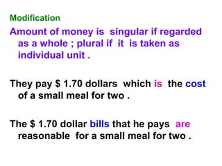 Modification
Amount of money is singular if regarded
as a whole ; plural if it is taken as
individual unit .
They pay $ 1.70 dollars which is the cost
of a small meal for two .
The $ 1.70 dollar bills that he pays are
reasonable for a small meal for two .
 