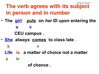 The verb agrees with its subject
in person and in number
• The girl puts on her ID upon entering the
s v
CEU campus .
• She always comes to class late .
s v
Life is a matter of choice not a matter
s lv
of chance .
drjeanneathvelarde2018
 