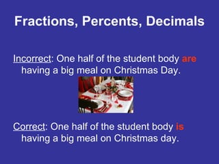 Fractions, Percents, Decimals Incorrect : One half of the student body  are  having a big meal on Christmas Day. Correct : One half of the student body  is  having a big meal on Christmas day. 