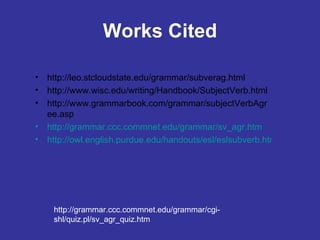 Works Cited http://leo.stcloudstate.edu/grammar/subverag.html http://www.wisc.edu/writing/Handbook/SubjectVerb.html http://www.grammarbook.com/grammar/subjectVerbAgree.asp http://grammar.ccc.commnet.edu/grammar/sv_agr.htm http://owl.english.purdue.edu/handouts/esl/eslsubverb.html http://grammar.ccc.commnet.edu/grammar/cgi-shl/quiz.pl/sv_agr_quiz.htm 