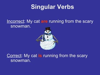 Singular Verbs Incorrect : My cat  are   running from the scary snowman. Correct : My cat  is  running from the scary snowman. 