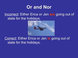 Or and Nor Incorrect : Either Erica or Jen  are  going out of state for the holidays. Correct : Either Erica or Jen  is   going out of state for the holidays. 