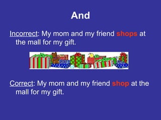 And Incorrect : My mom and my friend  shops  at the mall for my gift. Correct : My mom and my friend  shop  at the mall for my gift.  