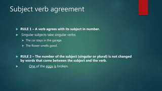 Subject verb agreement
 RULE 1 – A verb agrees with its subject in number.
 Singular subjects take singular verbs:
 The car stays in the garage.
 The flower smells good.
 RULE 2 – The number of the subject (singular or plural) is not changed
by words that come between the subject and the verb.
 One of the eggs is broken.
 