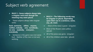 Subject verb agreement
 RULE 3 – Some subjects always take
a singular verb even though the
meaning may seem plural.
 These subjects always take singular
verbs:
Each, someone, either, anyone,
neither, nobody, one, somebody ,
no one, anybody, everyone ,
everybody
 Someone in the game was (not were)
hurt. Neither of the men is (not are)
working.
 RULE 4 – The following words may
be singular or plural, depending
upon their use in a sentence, some,
any, all, most.
 Most of the news is good. (singular)
 Most of the flowers were yellow.
(plural)
 All of the pizza was gone. (singular)
 All of the children were late. (plural)
 