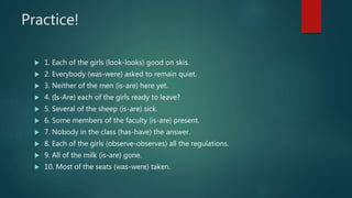 Practice!
 1. Each of the girls (look-looks) good on skis.
 2. Everybody (was-were) asked to remain quiet.
 3. Neither of the men (is-are) here yet.
 4. (Is-Are) each of the girls ready to leave?
 5. Several of the sheep (is-are) sick.
 6. Some members of the faculty (is-are) present.
 7. Nobody in the class (has-have) the answer.
 8. Each of the girls (observe-observes) all the regulations.
 9. All of the milk (is-are) gone.
 10. Most of the seats (was-were) taken.
 